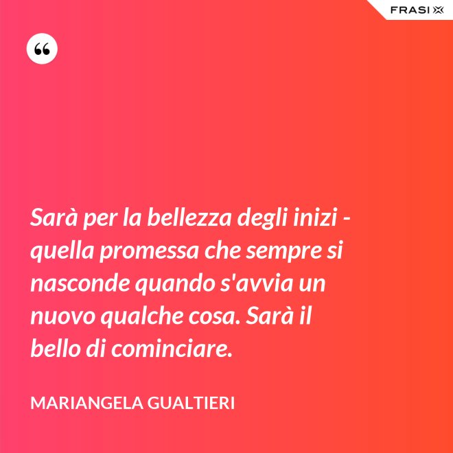Sarà per la bellezza degli inizi - quella promessa che sempre si nasconde quando s'avvia un nuovo qualche cosa. Sarà il bello di cominciare. - Mariangela Gualtieri