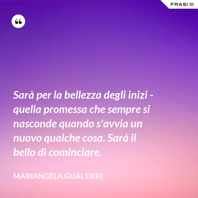 Sarà per la bellezza degli inizi - quella promessa che sempre si nasconde quando s'avvia un nuovo qualche cosa. Sarà il bello di cominciare. - Mariangela Gualtieri