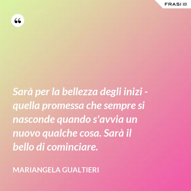 Sarà per la bellezza degli inizi - quella promessa che sempre si nasconde quando s'avvia un nuovo qualche cosa. Sarà il bello di cominciare. - Mariangela Gualtieri