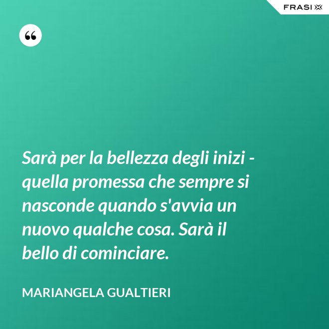 Sarà per la bellezza degli inizi - quella promessa che sempre si nasconde quando s'avvia un nuovo qualche cosa. Sarà il bello di cominciare. - Mariangela Gualtieri