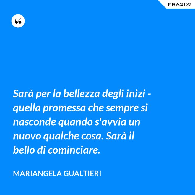 Sarà per la bellezza degli inizi - quella promessa che sempre si nasconde quando s'avvia un nuovo qualche cosa. Sarà il bello di cominciare. - Mariangela Gualtieri