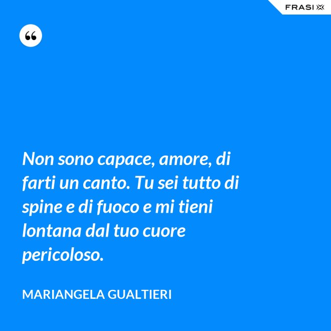 Non sono capace, amore, di farti un canto. Tu sei tutto di spine e di fuoco e mi tieni lontana dal tuo cuore pericoloso. - Mariangela Gualtieri
