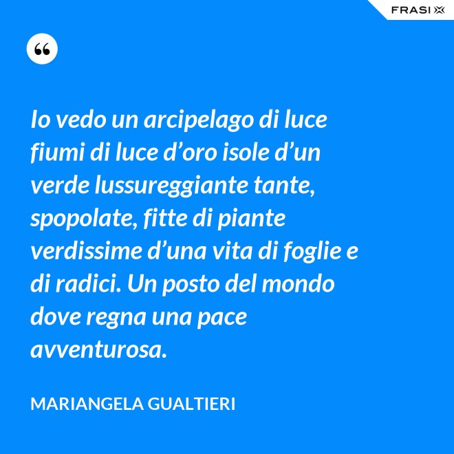 Io vedo un arcipelago di luce fiumi di luce d’oro isole d’un verde lussureggiante tante, spopolate, fitte di piante verdissime d’una vita di foglie e di radici. Un posto del mondo dove regna una pace avventurosa. - Mariangela Gualtieri