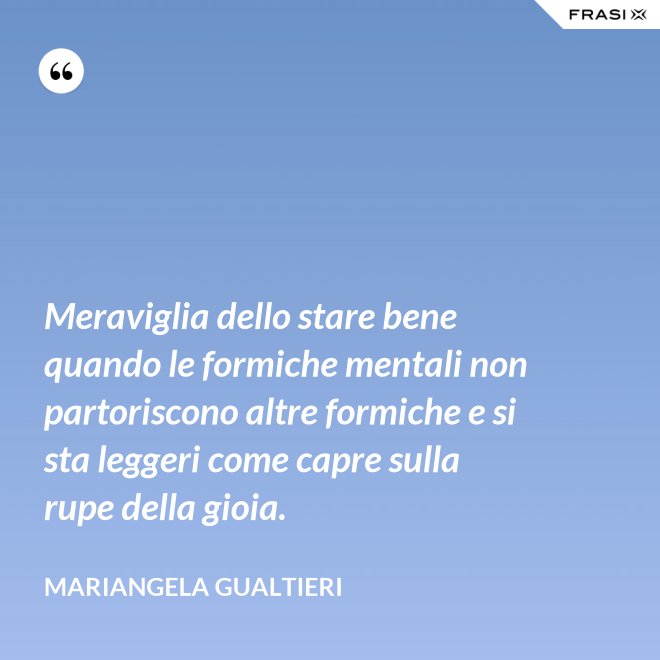 Meraviglia dello stare bene quando le formiche mentali non partoriscono altre formiche e si sta leggeri come capre sulla rupe della gioia. - Mariangela Gualtieri