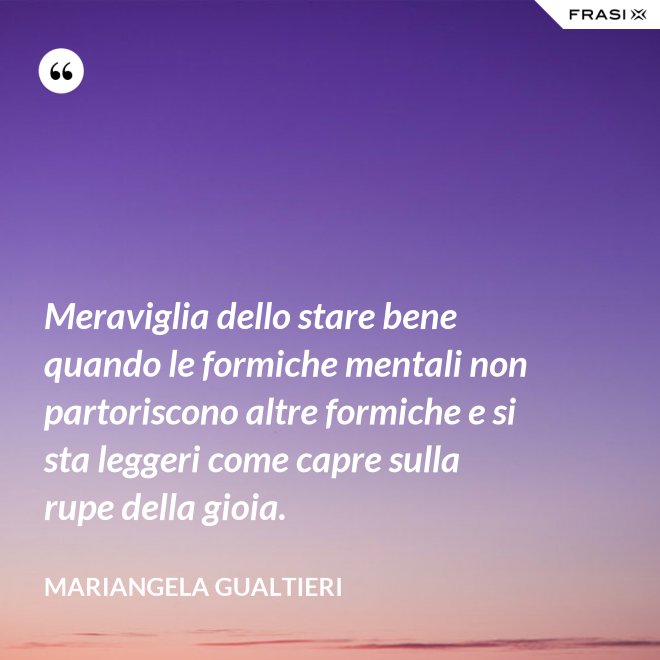 Meraviglia dello stare bene quando le formiche mentali non partoriscono altre formiche e si sta leggeri come capre sulla rupe della gioia. - Mariangela Gualtieri