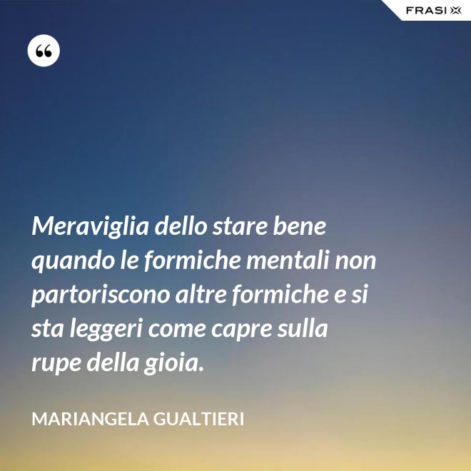 Meraviglia dello stare bene quando le formiche mentali non partoriscono altre formiche e si sta leggeri come capre sulla rupe della gioia. - Mariangela Gualtieri