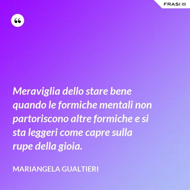 Meraviglia dello stare bene quando le formiche mentali non partoriscono altre formiche e si sta leggeri come capre sulla rupe della gioia. - Mariangela Gualtieri