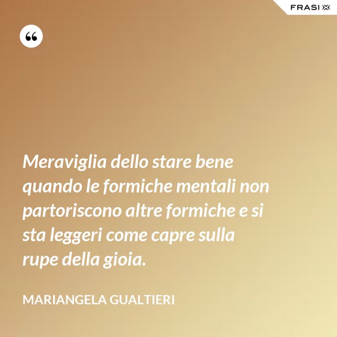 Meraviglia dello stare bene quando le formiche mentali non partoriscono altre formiche e si sta leggeri come capre sulla rupe della gioia. - Mariangela Gualtieri