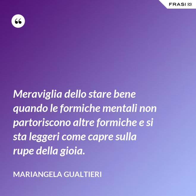 Meraviglia dello stare bene quando le formiche mentali non partoriscono altre formiche e si sta leggeri come capre sulla rupe della gioia. - Mariangela Gualtieri
