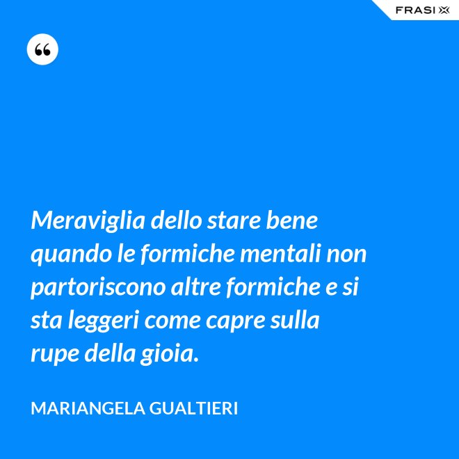 Meraviglia dello stare bene quando le formiche mentali non partoriscono altre formiche e si sta leggeri come capre sulla rupe della gioia. - Mariangela Gualtieri