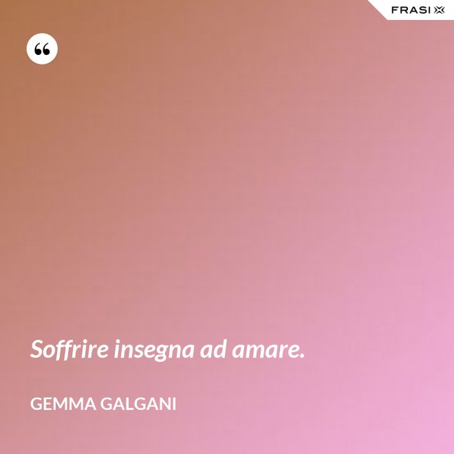 Soffrire insegna ad amare. - Gemma Galgani