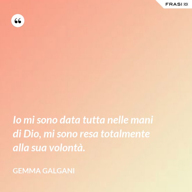 Io mi sono data tutta nelle mani di Dio, mi sono resa totalmente alla sua volontà. - Gemma Galgani