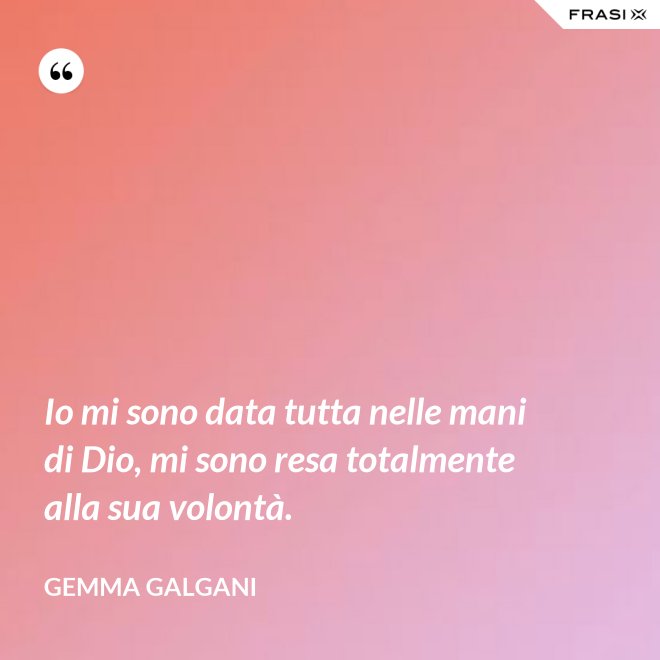 Io mi sono data tutta nelle mani di Dio, mi sono resa totalmente alla sua volontà. - Gemma Galgani