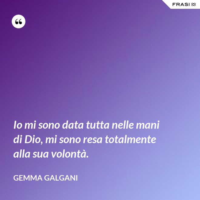 Io mi sono data tutta nelle mani di Dio, mi sono resa totalmente alla sua volontà. - Gemma Galgani