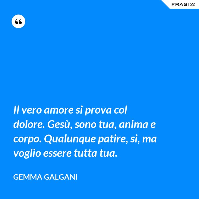 Il vero amore si prova col dolore. Gesù, sono tua, anima e corpo. Qualunque patire, si, ma voglio essere tutta tua. - Gemma Galgani