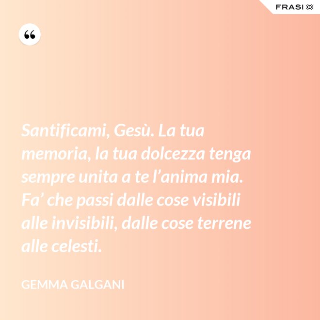Santificami, Gesù. La tua memoria, la tua dolcezza tenga sempre unita a te l’anima mia. Fa’ che passi dalle cose visibili alle invisibili, dalle cose terrene alle celesti. - Gemma Galgani