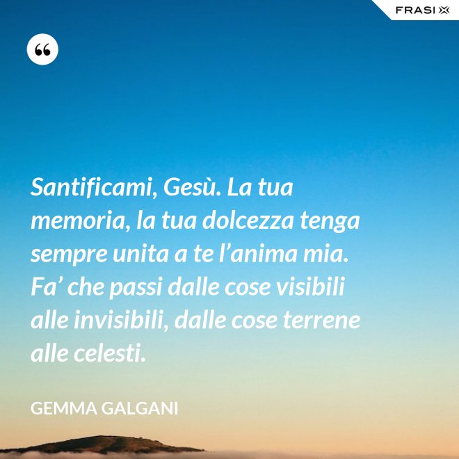 Santificami, Gesù. La tua memoria, la tua dolcezza tenga sempre unita a te l’anima mia. Fa’ che passi dalle cose visibili alle invisibili, dalle cose terrene alle celesti. - Gemma Galgani