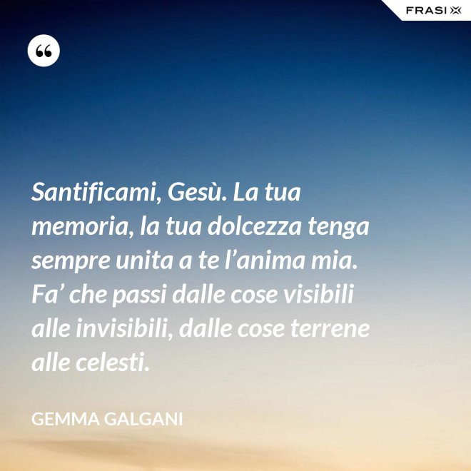 Santificami, Gesù. La tua memoria, la tua dolcezza tenga sempre unita a te l’anima mia. Fa’ che passi dalle cose visibili alle invisibili, dalle cose terrene alle celesti. - Gemma Galgani