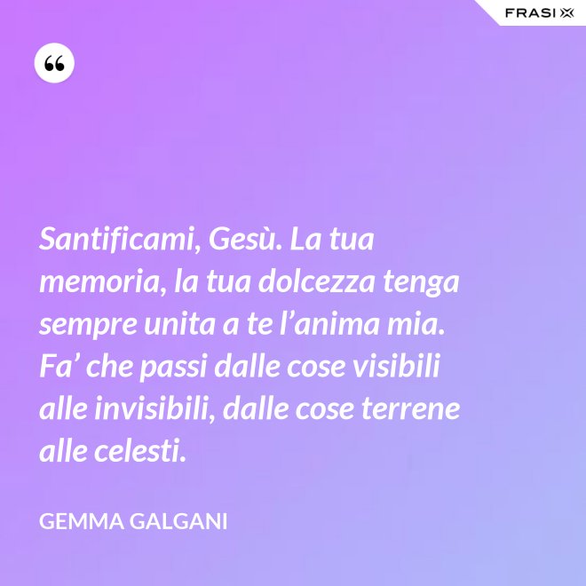 Santificami, Gesù. La tua memoria, la tua dolcezza tenga sempre unita a te l’anima mia. Fa’ che passi dalle cose visibili alle invisibili, dalle cose terrene alle celesti. - Gemma Galgani