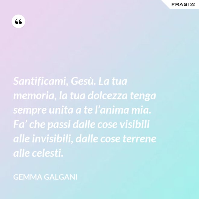 Santificami, Gesù. La tua memoria, la tua dolcezza tenga sempre unita a te l’anima mia. Fa’ che passi dalle cose visibili alle invisibili, dalle cose terrene alle celesti. - Gemma Galgani