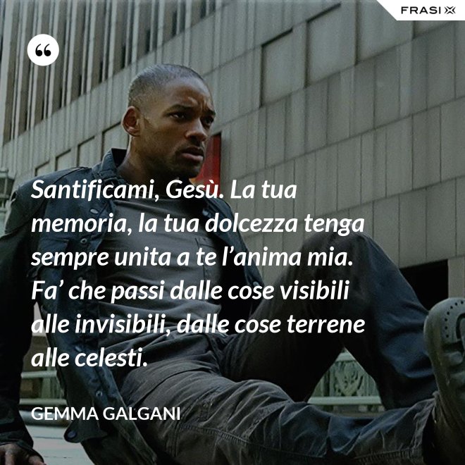 Santificami, Gesù. La tua memoria, la tua dolcezza tenga sempre unita a te l’anima mia. Fa’ che passi dalle cose visibili alle invisibili, dalle cose terrene alle celesti. - Gemma Galgani