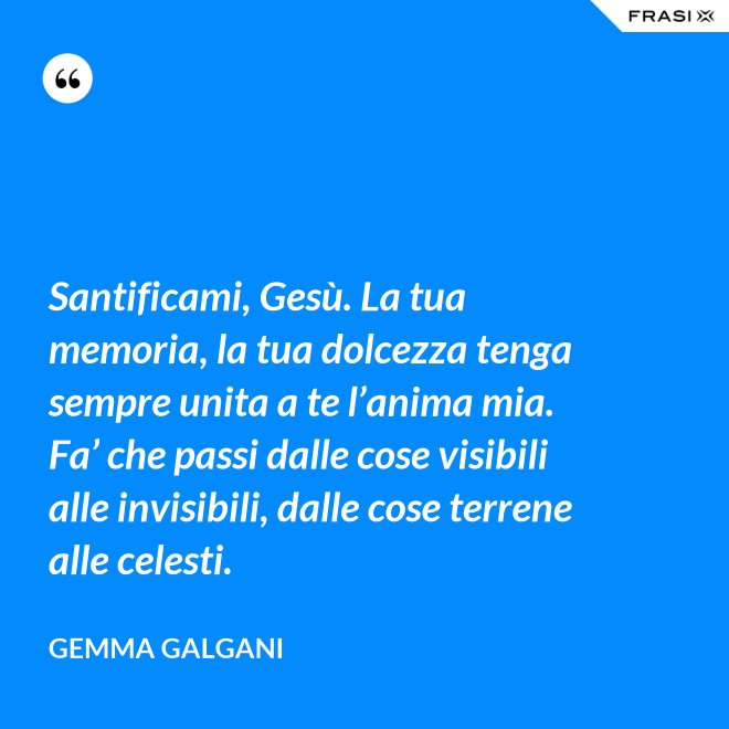 Santificami, Gesù. La tua memoria, la tua dolcezza tenga sempre unita a te l’anima mia. Fa’ che passi dalle cose visibili alle invisibili, dalle cose terrene alle celesti. - Gemma Galgani