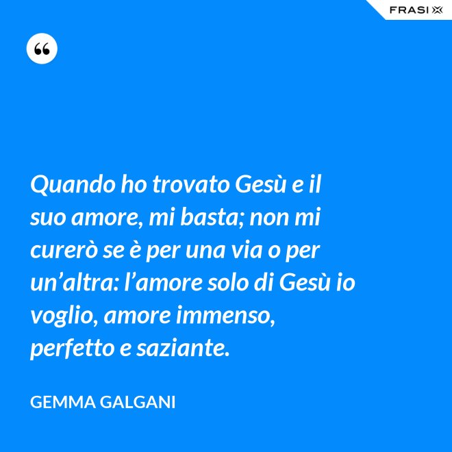 Quando ho trovato Gesù e il suo amore, mi basta; non mi curerò se è per una via o per un’altra: l’amore solo di Gesù io voglio, amore immenso, perfetto e saziante. - Gemma Galgani