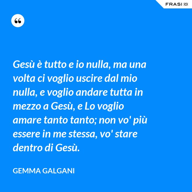 Gesù è tutto e io nulla, ma una volta ci voglio uscire dal mio nulla, e voglio andare tutta in mezzo a Gesù, e Lo voglio amare tanto tanto; non vo' più essere in me stessa, vo' stare dentro di Gesù. - Gemma Galgani