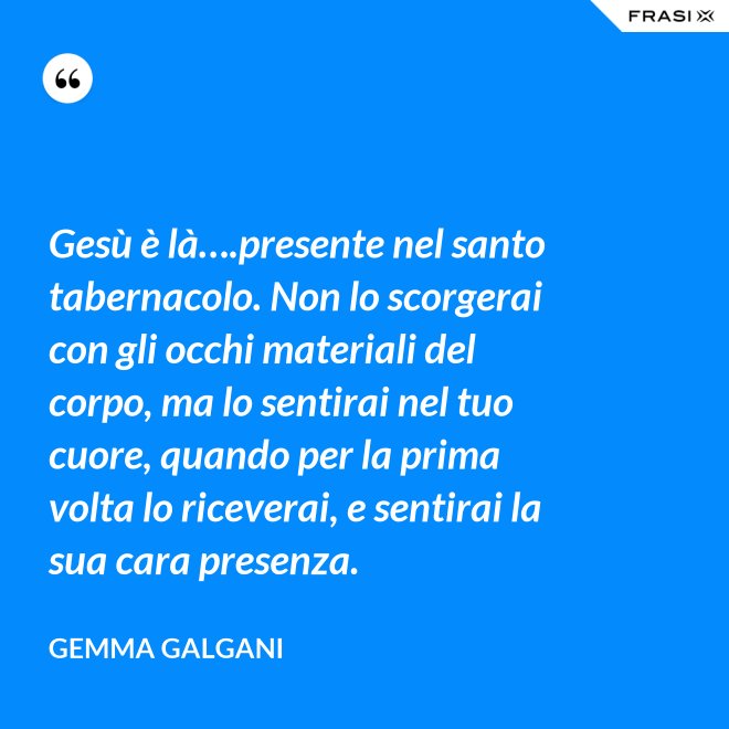 Gesù è là….presente nel santo tabernacolo. Non lo scorgerai con gli occhi materiali del corpo, ma lo sentirai nel tuo cuore, quando per la prima volta lo riceverai, e sentirai la sua cara presenza. - Gemma Galgani