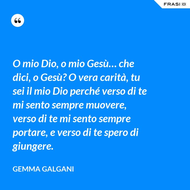 O mio Dio, o mio Gesù… che dici, o Gesù? O vera carità, tu sei il mio Dio perché verso di te mi sento sempre muovere, verso di te mi sento sempre portare, e verso di te spero di giungere. - Gemma Galgani