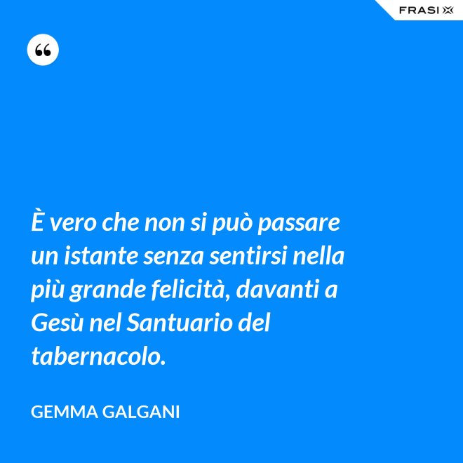 È vero che non si può passare un istante senza sentirsi nella più grande felicità, davanti a Gesù nel Santuario del tabernacolo. - Gemma Galgani