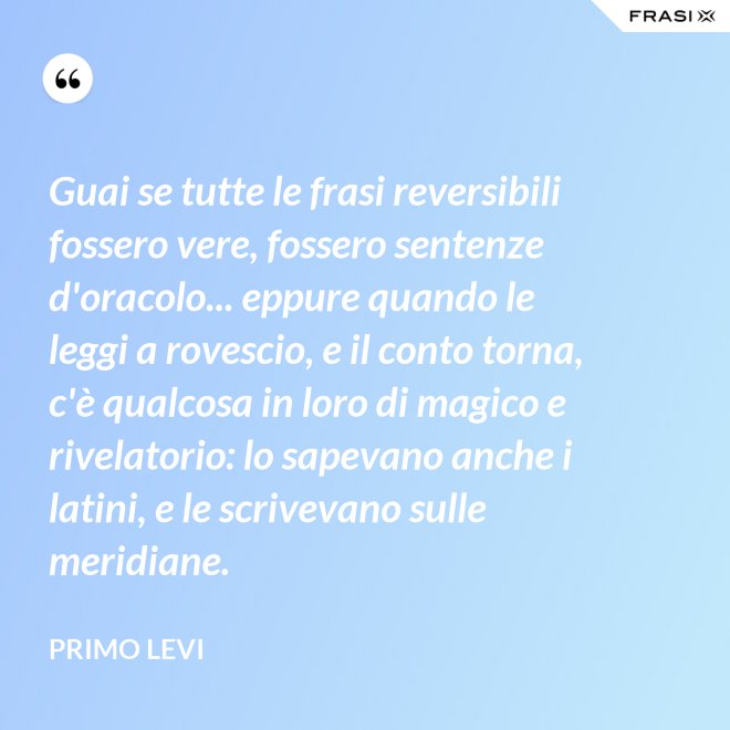 Guai se tutte le frasi reversibili fossero vere, fossero sentenze d'oracolo... eppure quando le leggi a rovescio, e il conto torna, c'è qualcosa in loro di magico e rivelatorio: lo sapevano anche i latini, e le scrivevano sulle meridiane. - Primo Levi