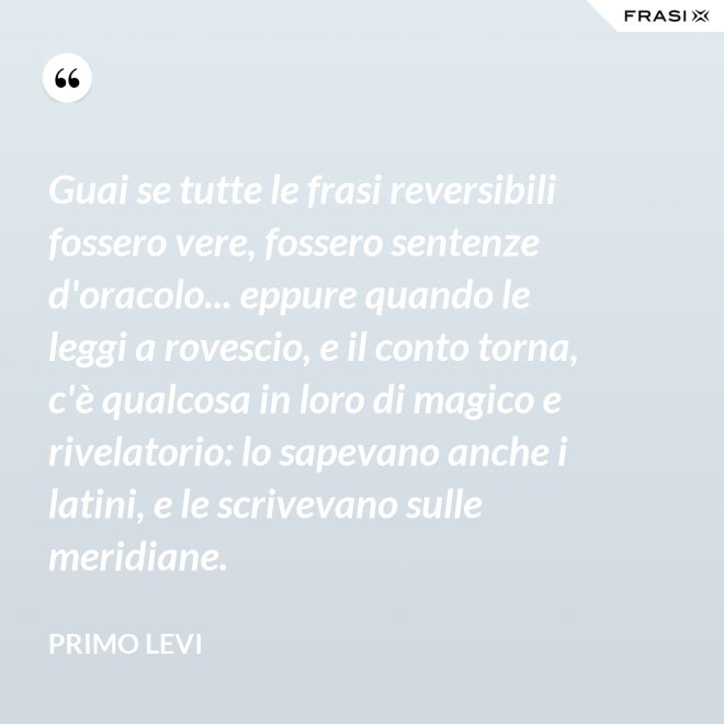 Guai se tutte le frasi reversibili fossero vere, fossero sentenze d'oracolo... eppure quando le leggi a rovescio, e il conto torna, c'è qualcosa in loro di magico e rivelatorio: lo sapevano anche i latini, e le scrivevano sulle meridiane. - Primo Levi