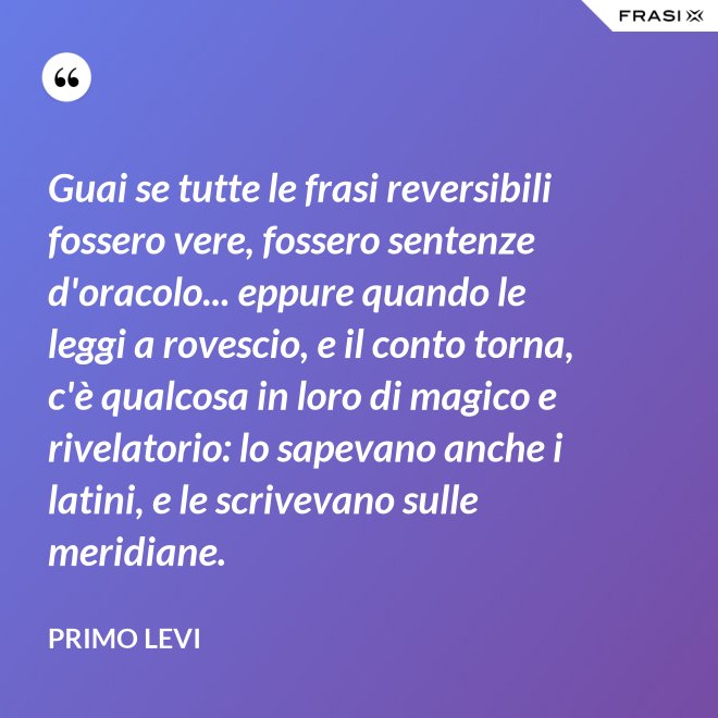 Guai se tutte le frasi reversibili fossero vere, fossero sentenze d'oracolo... eppure quando le leggi a rovescio, e il conto torna, c'è qualcosa in loro di magico e rivelatorio: lo sapevano anche i latini, e le scrivevano sulle meridiane. - Primo Levi