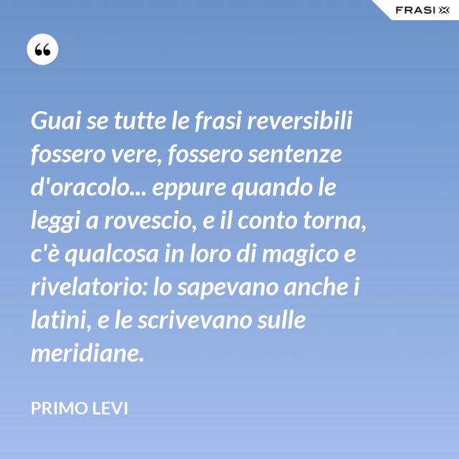 Guai se tutte le frasi reversibili fossero vere, fossero sentenze d'oracolo... eppure quando le leggi a rovescio, e il conto torna, c'è qualcosa in loro di magico e rivelatorio: lo sapevano anche i latini, e le scrivevano sulle meridiane. - Primo Levi