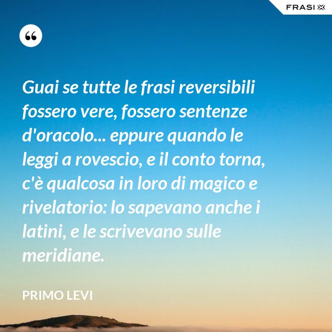 Guai se tutte le frasi reversibili fossero vere, fossero sentenze d'oracolo... eppure quando le leggi a rovescio, e il conto torna, c'è qualcosa in loro di magico e rivelatorio: lo sapevano anche i latini, e le scrivevano sulle meridiane. - Primo Levi