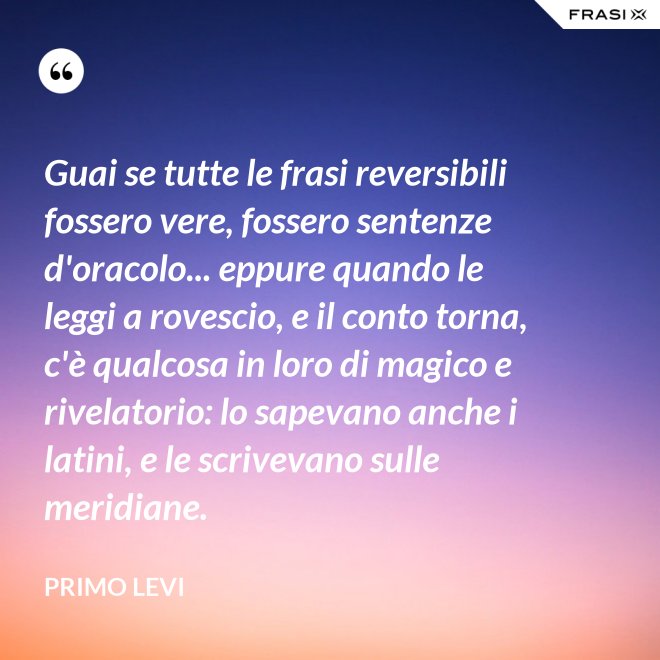 Guai se tutte le frasi reversibili fossero vere, fossero sentenze d'oracolo... eppure quando le leggi a rovescio, e il conto torna, c'è qualcosa in loro di magico e rivelatorio: lo sapevano anche i latini, e le scrivevano sulle meridiane. - Primo Levi