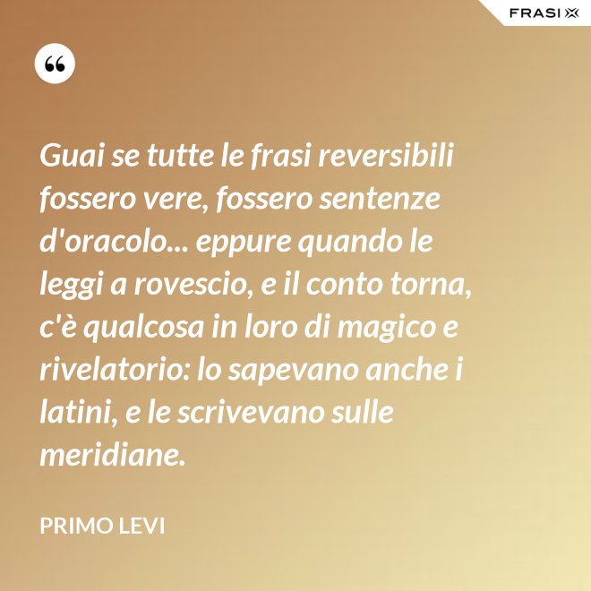Guai se tutte le frasi reversibili fossero vere, fossero sentenze d'oracolo... eppure quando le leggi a rovescio, e il conto torna, c'è qualcosa in loro di magico e rivelatorio: lo sapevano anche i latini, e le scrivevano sulle meridiane. - Primo Levi