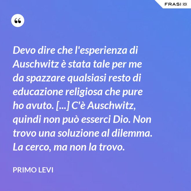 Devo dire che l'esperienza di Auschwitz è stata tale per me da spazzare qualsiasi resto di educazione religiosa che pure ho avuto. [...] C'è Auschwitz, quindi non può esserci Dio. Non trovo una soluzione al dilemma. La cerco, ma non la trovo. - Primo Levi