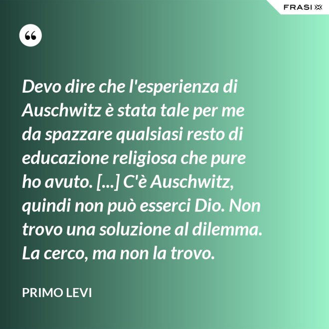 Devo dire che l'esperienza di Auschwitz è stata tale per me da spazzare qualsiasi resto di educazione religiosa che pure ho avuto. [...] C'è Auschwitz, quindi non può esserci Dio. Non trovo una soluzione al dilemma. La cerco, ma non la trovo. - Primo Levi
