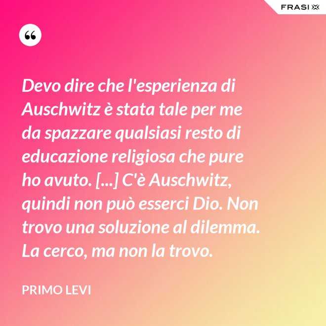 Devo dire che l'esperienza di Auschwitz è stata tale per me da spazzare qualsiasi resto di educazione religiosa che pure ho avuto. [...] C'è Auschwitz, quindi non può esserci Dio. Non trovo una soluzione al dilemma. La cerco, ma non la trovo. - Primo Levi
