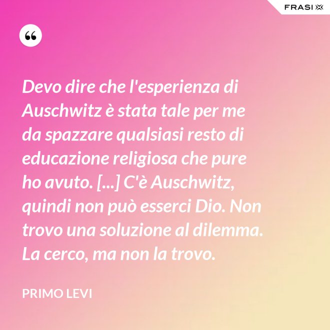 Devo dire che l'esperienza di Auschwitz è stata tale per me da spazzare qualsiasi resto di educazione religiosa che pure ho avuto. [...] C'è Auschwitz, quindi non può esserci Dio. Non trovo una soluzione al dilemma. La cerco, ma non la trovo. - Primo Levi