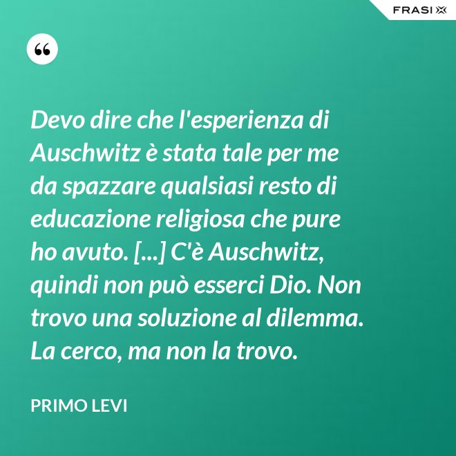 Devo dire che l'esperienza di Auschwitz è stata tale per me da spazzare qualsiasi resto di educazione religiosa che pure ho avuto. [...] C'è Auschwitz, quindi non può esserci Dio. Non trovo una soluzione al dilemma. La cerco, ma non la trovo. - Primo Levi