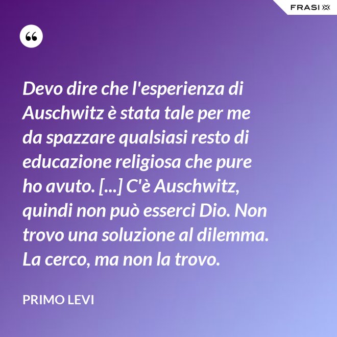 Devo dire che l'esperienza di Auschwitz è stata tale per me da spazzare qualsiasi resto di educazione religiosa che pure ho avuto. [...] C'è Auschwitz, quindi non può esserci Dio. Non trovo una soluzione al dilemma. La cerco, ma non la trovo. - Primo Levi