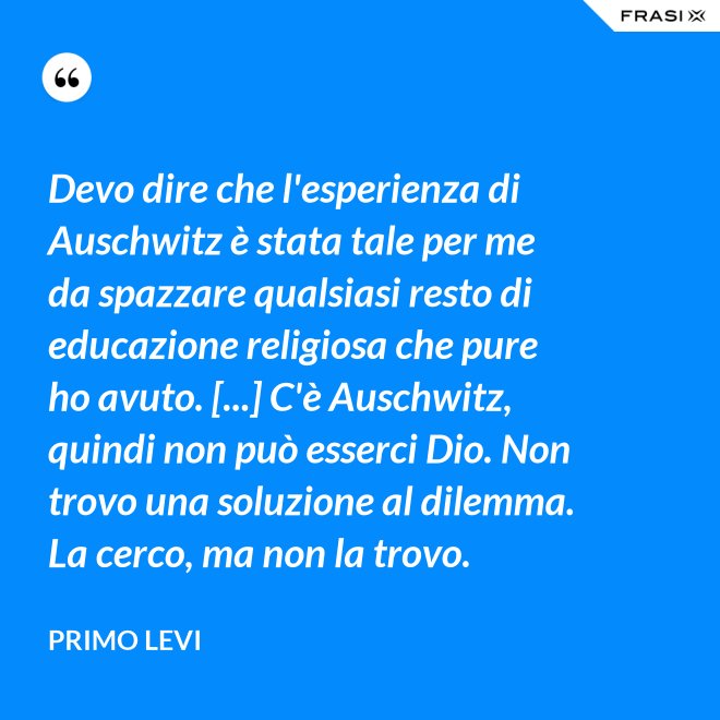 Devo dire che l'esperienza di Auschwitz è stata tale per me da spazzare qualsiasi resto di educazione religiosa che pure ho avuto. [...] C'è Auschwitz, quindi non può esserci Dio. Non trovo una soluzione al dilemma. La cerco, ma non la trovo. - Primo Levi