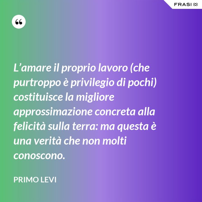 L’amare il proprio lavoro (che purtroppo è privilegio di pochi) costituisce la migliore approssimazione concreta alla felicità sulla terra: ma questa è una verità che non molti conoscono. - Primo Levi
