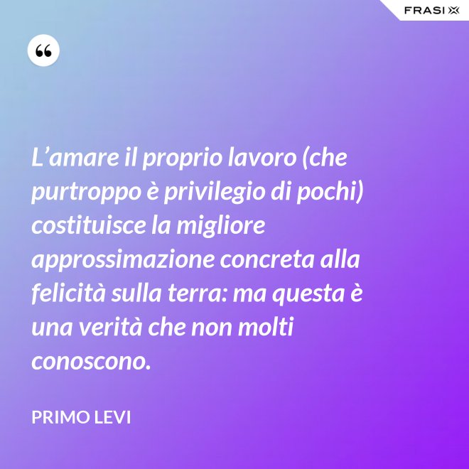 L’amare il proprio lavoro (che purtroppo è privilegio di pochi) costituisce la migliore approssimazione concreta alla felicità sulla terra: ma questa è una verità che non molti conoscono. - Primo Levi