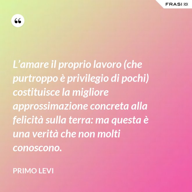 L’amare il proprio lavoro (che purtroppo è privilegio di pochi) costituisce la migliore approssimazione concreta alla felicità sulla terra: ma questa è una verità che non molti conoscono. - Primo Levi