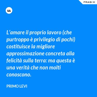 L’amare il proprio lavoro (che purtroppo è privilegio di pochi) costituisce la migliore approssimazione concreta alla felicità sulla terra: ma questa è una verità che non molti conoscono. - Primo Levi