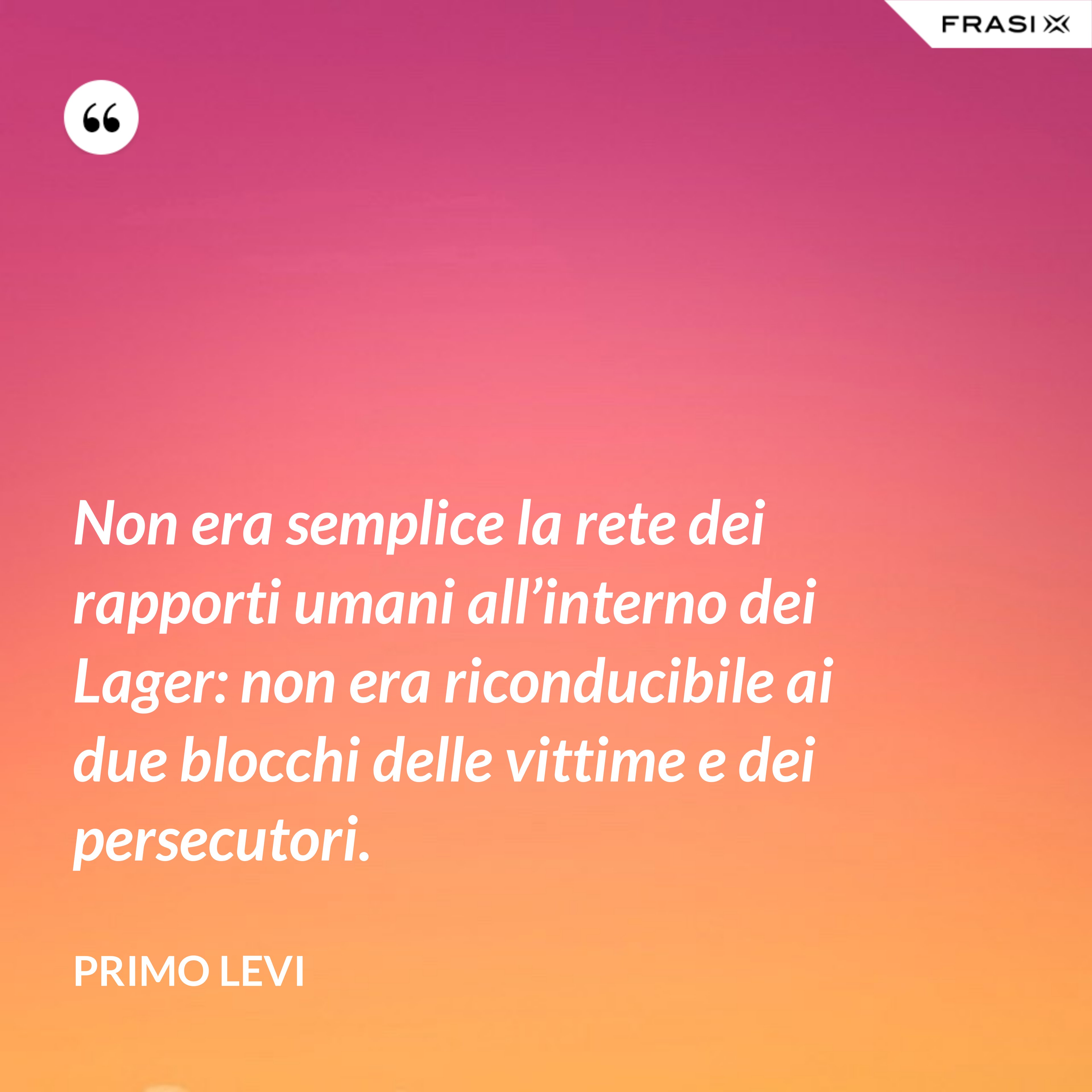 Non era semplice la rete dei rapporti umani all’interno dei Lager: non era riconducibile ai due blocchi delle vittime e dei persecutori. - Primo Levi